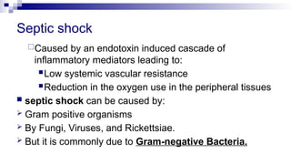 Septic shock
Caused by an endotoxin induced cascade of
inflammatory mediators leading to:
Low systemic vascular resistance
Reduction in the oxygen use in the peripheral tissues
 septic shock can be caused by:
 Gram positive organisms
 By Fungi, Viruses, and Rickettsiae.
 But it is commonly due to Gram-negative Bacteria.
 