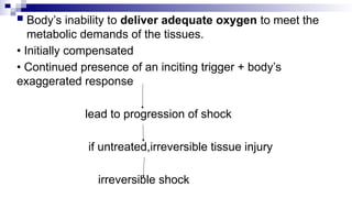  Body’s inability to deliver adequate oxygen to meet the
metabolic demands of the tissues.
• Initially compensated
• Continued presence of an inciting trigger + body’s
exaggerated response
lead to progression of shock
if untreated,irreversible tissue injury
irreversible shock
 