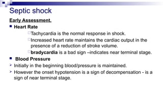 Septic shock
Early Assessment.
 Heart Rate
Tachycardia is the normal response in shock.
Increased heart rate maintains the cardiac output in the
presence of a reduction of stroke volume.
bradycardia is a bad sign –indicates near terminal stage.
 Blood Pressure
 Initially in the beginning blood/pressure is maintained.
 However the onset hypotension is a sign of decompensation - is a
sign of near terminal stage.
 
