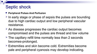 Septic shock
 Peripheral Pulses And Perfusion
 In early stage or phase of sepsis the pulses are bounding
due to high cardiac output and low peripheral vascular
resistance.
 As disease progresses the cardiac output becomes
compromised and the pulses are thread and low volume
 The capillary refill time normally less than 2 seconds
becomes-prolonged.
 Extremities and skin become cold. Extremities become
pale and peripheral cyanosis may develop indicating.
 