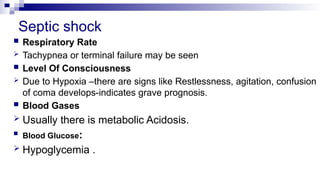 Septic shock
 Respiratory Rate
 Tachypnea or terminal failure may be seen
 Level Of Consciousness
 Due to Hypoxia –there are signs like Restlessness, agitation, confusion
of coma develops-indicates grave prognosis.
 Blood Gases
 Usually there is metabolic Acidosis.
 Blood Glucose:
 Hypoglycemia .
 