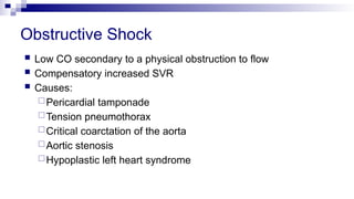 Obstructive Shock
 Low CO secondary to a physical obstruction to flow
 Compensatory increased SVR
 Causes:
Pericardial tamponade
Tension pneumothorax
Critical coarctation of the aorta
Aortic stenosis
Hypoplastic left heart syndrome
 