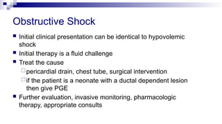 Obstructive Shock
 Initial clinical presentation can be identical to hypovolemic
shock
 Initial therapy is a fluid challenge
 Treat the cause
pericardial drain, chest tube, surgical intervention
if the patient is a neonate with a ductal dependent lesion
then give PGE
 Further evaluation, invasive monitoring, pharmacologic
therapy, appropriate consults
 