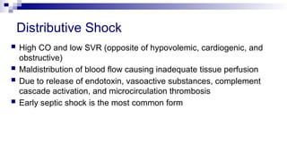 Distributive Shock
 High CO and low SVR (opposite of hypovolemic, cardiogenic, and
obstructive)
 Maldistribution of blood flow causing inadequate tissue perfusion
 Due to release of endotoxin, vasoactive substances, complement
cascade activation, and microcirculation thrombosis
 Early septic shock is the most common form
 