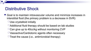 Distributive Shock
 Goal is to maintain intravascular volume and minimize increases in
interstitial fluid (the primary problem is a decrease in SVR)
Use crystalloid initially
Additional fluid therapy should be based on lab studies
Can give up to 40cc/kg without monitoring CVP
Vasoactive/Cardiotonic agents often necessary
Treat the cause (i.e.. antimicrobial therapy)
 