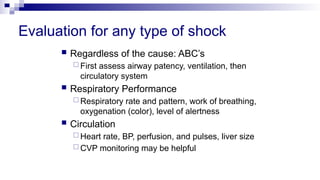 Evaluation for any type of shock
 Regardless of the cause: ABC’s
 First assess airway patency, ventilation, then
circulatory system
 Respiratory Performance
 Respiratory rate and pattern, work of breathing,
oxygenation (color), level of alertness
 Circulation
 Heart rate, BP, perfusion, and pulses, liver size
 CVP monitoring may be helpful
 