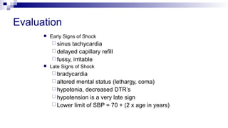 Evaluation
 Early Signs of Shock
 sinus tachycardia
 delayed capillary refill
 fussy, irritable
 Late Signs of Shock
 bradycardia
 altered mental status (lethargy, coma)
 hypotonia, decreased DTR’s
 hypotension is a very late sign
 Lower limit of SBP = 70 + (2 x age in years)
 