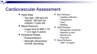 Cardiovascular Assessment
 Heart Rate
 Too high: 180 bpm for
infants, 160 bpm for
children >1year old
 Blood Pressure
 Lower limit of SBP = 70
+ (2 x age in years)
 Peripheral Pulses
 Present/Absent
 Strength (diminished,
normal, bounding)
 Skin Perfusion
 Capillary refill time
 Temperature
 Color
 Mottling
 CNS Perfusion
 Recognition of parents
 Reaction to pain
 Muscle tone
 Pupil size
 Renal Perfusion
 UOP >1cc/kg/hr
 