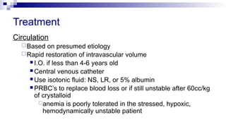 Treatment
Circulation
Based on presumed etiology
Rapid restoration of intravascular volume
 I.O. if less than 4-6 years old
 Central venous catheter
 Use isotonic fluid: NS, LR, or 5% albumin
 PRBC’s to replace blood loss or if still unstable after 60cc/kg
of crystalloid
anemia is poorly tolerated in the stressed, hypoxic,
hemodynamically unstable patient
 