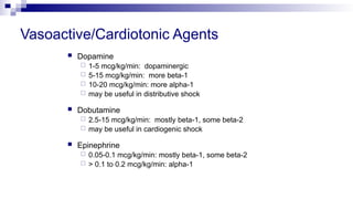 Vasoactive/Cardiotonic Agents
 Dopamine
 1-5 mcg/kg/min: dopaminergic
 5-15 mcg/kg/min: more beta-1
 10-20 mcg/kg/min: more alpha-1
 may be useful in distributive shock
 Dobutamine
 2.5-15 mcg/kg/min: mostly beta-1, some beta-2
 may be useful in cardiogenic shock
 Epinephrine
 0.05-0.1 mcg/kg/min: mostly beta-1, some beta-2
 > 0.1 to 0.2 mcg/kg/min: alpha-1
 