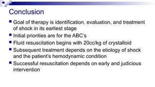Conclusion
 Goal of therapy is identification, evaluation, and treatment
of shock in its earliest stage
 Initial priorities are for the ABC’s
 Fluid resuscitation begins with 20cc/kg of crystalloid
 Subsequent treatment depends on the etiology of shock
and the patient’s hemodynamic condition
 Successful resuscitation depends on early and judicious
intervention
 