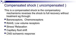 Compensated shock ( uncompensated )
This is a compensated shock ie the compensatory
mechanisms reverses the shock to full recovery without
treatment eg through:
 Baroreceptors, Chemoreceptors
 RAAS, Low volume receptors
 Stress/ Relaxation
 Capillary fluid shift
 CNS ischaemic response
 