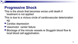 8
Progressive Shock
This is the shock that becomes worse until death if
treatment is not applied
This is due to a vicious circle of cardiovascular deterioration
eg:
 Cardiac depression
 Vasomotor center failure
 Blockage of the minute vessels ie Sluggish blood flow &
local blood cell agglutination.
 