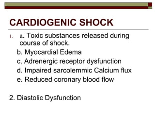 CARDIOGENIC SHOCK
1. a. Toxic substances released during
course of shock.
b. Myocardial Edema
c. Adrenergic receptor dysfunction
d. Impaired sarcolemmic Calcium flux
e. Reduced coronary blood flow
2. Diastolic Dysfunction
 