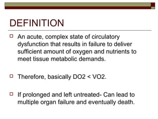 DEFINITION
 An acute, complex state of circulatory
dysfunction that results in failure to deliver
sufficient amount of oxygen and nutrients to
meet tissue metabolic demands.
 Therefore, basically DO2 < VO2.
 If prolonged and left untreated- Can lead to
multiple organ failure and eventually death.
 