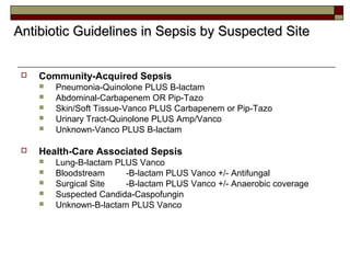  Community-Acquired Sepsis
 Pneumonia-Quinolone PLUS B-lactam
 Abdominal-Carbapenem OR Pip-Tazo
 Skin/Soft Tissue-Vanco PLUS Carbapenem or Pip-Tazo
 Urinary Tract-Quinolone PLUS Amp/Vanco
 Unknown-Vanco PLUS B-lactam
 Health-Care Associated Sepsis
 Lung-B-lactam PLUS Vanco
 Bloodstream -B-lactam PLUS Vanco +/- Antifungal
 Surgical Site -B-lactam PLUS Vanco +/- Anaerobic coverage
 Suspected Candida-Caspofungin
 Unknown-B-lactam PLUS Vanco
Antibiotic Guidelines in Sepsis by Suspected SiteAntibiotic Guidelines in Sepsis by Suspected Site
 