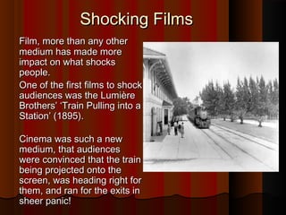 SShhoocckkiinngg FFiillmmss 
FFiillmm, mmoorree tthhaann aannyy ootthheerr 
mmeeddiiuumm hhaass mmaaddee mmoorree 
iimmppaacctt oonn wwhhaatt sshhoocckkss 
ppeeooppllee.. 
OOnnee ooff tthhee ffiirrsstt ffiillmmss ttoo sshhoocckk 
aauuddiieenncceess wwaass tthhee LLuummiièèrree 
BBrrootthheerrss’’ ‘‘TTrraaiinn PPuulllliinngg iinnttoo aa 
SSttaattiioonn’’ ((11889955)).. 
CCiinneemmaa wwaass ssuucchh aa nneeww 
mmeeddiiuumm, tthhaatt aauuddiieenncceess 
wweerree ccoonnvviinncceedd tthhaatt tthhee ttrraaiinn 
bbeeiinngg pprroojjeecctteedd oonnttoo tthhee 
ssccrreeeenn, wwaass hheeaaddiinngg rriigghhtt ffoorr 
tthheemm, aanndd rraann ffoorr tthhee eexxiittss iinn 
sshheeeerr ppaanniicc!! 
 