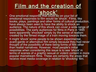 Film and tthhee ccrreeaattiioonn ooff 
‘‘sshhoocckk’’ • OOnnee eemmoottiioonnaall rreessppoonnssee tthhaatt ccoouulldd bbee oonn yyoouurr lliisstt ooff 
eemmoottiioonnaall rreessppoonnsseess ttoo ffiillmm wwoouulldd bbee ''sshhoocckk''.. FFiillmmss, lliikkee 
bbooookkss, ppllaayyss, ppaaiinnttiinnggss aanndd ootthheerr ffoorrmmss ooff ccuullttuurraall pprroodduuccttiioonn, 
hhaavvee aallwwaayyss bbeeeenn sseeeenn ttoo hhaavvee tthhee aabbiilliittyy ttoo sshhoocckk aann 
aauuddiieennccee.. TThhee nnaattuurree ooff tthhiiss sshhoocckk ccaann ccoovveerr aa wwiiddee rraannggee ooff 
ppoossssiibbiilliittiieess.. TThhee eeaarrllyy aauuddiieenncceess ffoorr ffiillmmss iinn PPaarriiss iinn 11889955 
wweerree aappppaarreennttllyy ''sshhoocckkeedd'' ssiimmppllyy bbyy tthhee sseennssee ooff rreeaalliissmm 
ccrreeaatteedd bbyy tthhee ffiillmmeedd iimmaaggee ooff aa ttrraaiinn mmoovviinngg ttoowwaarrddss tthheemm.. 
• IItt mmiigghhtt ''sshhoocckk'' ssoommee ppeeooppllee ttoo bbee sshhoowwnn eexxppeerriimmeennttaall, 
aavvaanntt--ggaarrddee oorr aalltteerrnnaattiivvee ffiillmm ssiimmppllyy bbeeccaauussee tthheeyy hhaadd nneevveerr 
tthhoouugghhtt ooff tthhee ppoossssiibbiilliittyy ooff tthheerree bbeeiinngg ffoorrmmss ooff ffiillmm ootthheerr 
tthhaann rreeaalliisstt nnaarrrraattiivveess.. HHoowweevveerr, mmoosstt ppeeooppllee''ss iinniittiiaall 
rreessppoonnssee wwhheenn ccoonnssiiddeerriinngg tthhiiss iissssuuee iiss ttoo sseeee ''sshhoocckk'' iinn 
tteerrmmss ooff sscceenneess ooff aa ggrraapphhiicc sseexxuuaall oorr vviioolleenntt ccoonntteenntt iinn mmoorree 
ppooppuullaarr mmaaiinnssttrreeaamm ffiillmmss.. TThheessee aarree cceerrttaaiinnllyy tthhee aarreeaass tthhaatt 
rreecceeiivvee mmoosstt mmeeddiiaa ccoovveerraaggee iinn rreellaattiioonn ttoo ''sshhoocckkiinngg'' ffiillmm.. 
 