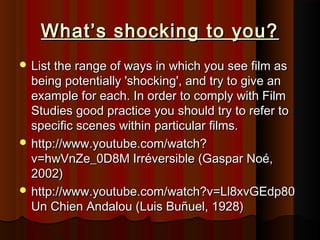 What’s sshhoocckkiinngg ttoo yyoouu?? 
LLiisstt tthhee rraannggee ooff wwaayyss iinn wwhhiicchh yyoouu sseeee ffiillmm aass 
bbeeiinngg ppootteennttiiaallllyy ''sshhoocckkiinngg'',, aanndd ttrryy ttoo ggiivvee aann 
eexxaammppllee ffoorr eeaacchh.. IInn oorrddeerr ttoo ccoommppllyy wwiitthh FFiillmm 
SSttuuddiieess ggoooodd pprraaccttiiccee yyoouu sshhoouulldd ttrryy ttoo rreeffeerr ttoo 
ssppeecciiffiicc sscceenneess wwiitthhiinn ppaarrttiiccuullaarr ffiillmmss.. 
hhttttpp::////wwwwww..yyoouuttuubbee..ccoomm//wwaattcchh?? 
vv==hhwwVVnnZZee__00DD88MM IIrrrréévveerrssiibbllee ((GGaassppaarr NNooéé,, 
22000022)) 
hhttttpp::////wwwwww..yyoouuttuubbee..ccoomm//wwaattcchh??vv==LLll88xxvvGGEEddpp8800 
UUnn CChhiieenn AAnnddaalloouu ((LLuuiiss BBuuññuueell,, 11992288)) 
 