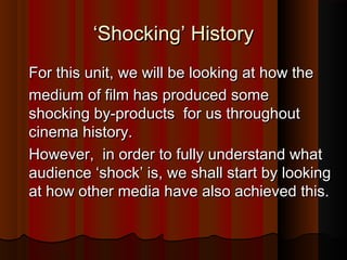 ‘‘SShhoocckkiinngg’’ HHiissttoorryy 
FFoorr tthhiiss uunniitt,, wwee wwiillll bbee llooookkiinngg aatt hhooww tthhee 
mmeeddiiuumm ooff ffiillmm hhaass pprroodduucceedd ssoommee 
sshhoocckkiinngg bbyy--pprroodduuccttss ffoorr uuss tthhrroouugghhoouutt 
cciinneemmaa hhiissttoorryy.. 
HHoowweevveerr,, iinn oorrddeerr ttoo ffuullllyy uunnddeerrssttaanndd wwhhaatt 
aauuddiieennccee ‘‘sshhoocckk’’ iiss,, wwee sshhaallll ssttaarrtt bbyy llooookkiinngg 
aatt hhooww ootthheerr mmeeddiiaa hhaavvee aallssoo aacchhiieevveedd tthhiiss.. 
 