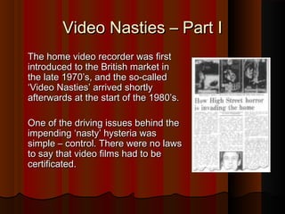 VViiddeeoo NNaassttiieess –– PPaarrtt II 
TThhee hhoommee vviiddeeoo rreeccoorrddeerr wwaass ffiirrsstt 
iinnttrroodduucceedd ttoo tthhee BBrriittiisshh mmaarrkkeett iinn 
tthhee llaattee 11997700’’ss,, aanndd tthhee ssoo--ccaalllleedd 
‘‘VViiddeeoo NNaassttiieess’’ aarrrriivveedd sshhoorrttllyy 
aafftteerrwwaarrddss aatt tthhee ssttaarrtt ooff tthhee 11998800’’ss.. 
OOnnee ooff tthhee ddrriivviinngg iissssuueess bbeehhiinndd tthhee 
iimmppeennddiinngg ‘‘nnaassttyy’’ hhyysstteerriiaa wwaass 
ssiimmppllee –– ccoonnttrrooll.. TThheerree wweerree nnoo llaawwss 
ttoo ssaayy tthhaatt vviiddeeoo ffiillmmss hhaadd ttoo bbee 
cceerrttiiffiiccaatteedd.. 
 