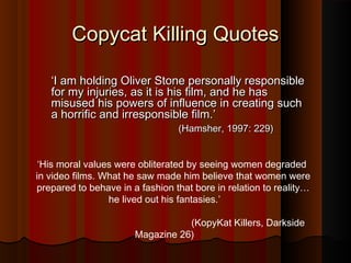 CCooppyyccaatt KKiilllliinngg QQuuootteess 
‘‘II aamm hhoollddiinngg OOlliivveerr SSttoonnee ppeerrssoonnaallllyy rreessppoonnssiibbllee 
ffoorr mmyy iinnjjuurriieess,, aass iitt iiss hhiiss ffiillmm,, aanndd hhee hhaass 
mmiissuusseedd hhiiss ppoowweerrss ooff iinnfflluueennccee iinn ccrreeaattiinngg ssuucchh 
aa hhoorrrriiffiicc aanndd iirrrreessppoonnssiibbllee ffiillmm..’’ 
((HHaammsshheerr,, 11999977:: 222299)) 
‘His moral values were obliterated by seeing women degraded 
in video films. What he saw made him believe that women were 
prepared to behave in a fashion that bore in relation to reality… 
he lived out his fantasies.’ 
(KopyKat Killers, Darkside 
Magazine 26) 
 