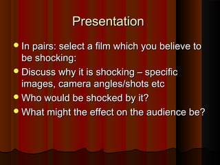 PPrreesseennttaattiioonn 
IInn ppaaiirrss:: sseelleecctt aa ffiillmm wwhhiicchh yyoouu bbeelliieevvee ttoo 
bbee sshhoocckkiinngg:: 
DDiissccuussss wwhhyy iitt iiss sshhoocckkiinngg –– ssppeecciiffiicc 
iimmaaggeess,, ccaammeerraa aanngglleess//sshhoottss eettcc 
WWhhoo wwoouulldd bbee sshhoocckkeedd bbyy iitt?? 
WWhhaatt mmiigghhtt tthhee eeffffeecctt oonn tthhee aauuddiieennccee bbee?? 
 