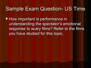 SSaammppllee EExxaamm QQuueessttiioonn-- UUSS TTiimmee 
HHooww iimmppoorrttaanntt iiss ppeerrffoorrmmaannccee iinn 
uunnddeerrssttaannddiinngg tthhee ssppeeccttaattoorr’’ss eemmoottiioonnaall 
rreessppoonnssee ttoo ssccaarryy ffiillmmss?? RReeffeerr ttoo tthhee ffiillmmss 
yyoouu hhaavvee ssttuuddiieedd ffoorr tthhiiss ttooppiicc.. 
 