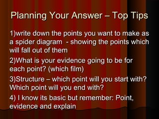 PPllaannnniinngg YYoouurr AAnnsswweerr –– TToopp TTiippss 
11))wwrriittee ddoowwnn tthhee ppooiinnttss yyoouu wwaanntt ttoo mmaakkee aass 
aa ssppiiddeerr ddiiaaggrraamm -- sshhoowwiinngg tthhee ppooiinnttss wwhhiicchh 
wwiillll ffaallll oouutt ooff tthheemm 
22))WWhhaatt iiss yyoouurr eevviiddeennccee ggooiinngg ttoo bbee ffoorr 
eeaacchh ppooiinntt?? ((wwhhiicchh ffiillmm)) 
33))SSttrruuccttuurree –– wwhhiicchh ppooiinntt wwiillll yyoouu ssttaarrtt wwiitthh?? 
WWhhiicchh ppooiinntt wwiillll yyoouu eenndd wwiitthh?? 
44)) II kknnooww iittss bbaassiicc bbuutt rreemmeemmbbeerr:: PPooiinntt,, 
eevviiddeennccee aanndd eexxppllaaiinn 
