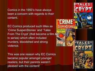 Comics iinn tthhee 1199500’’ss hhaavvee aallwwaayyss 
bbeeeenn aa ccoonncceerrnn wwiitthh rreeggaarrddss ttoo tthheeiirr 
ccoonntteenntt.. 
EECC CCoommiiccss pprroodduucceedd ssuucchh ttiittlleess aass 
‘‘CCrriimmee SSuussppeennSSttoorriieess’’ aanndd ‘‘TTaalleess 
FFrroomm TThhee CCrryypptt’’ ((tthhaatt bbeeccaammee aa ffiillmm && 
ttvv sseerriieess)) wwhhiicchh oofftteenn iinncclluuddeedd 
mmuurrddeerrss,, bbllooooddsshheedd aanndd ssttrroonngg 
vviioolleennccee.. 
TThhiiss wwaass oonnee rreeaassoonn wwhhyy EECC CCoommiiccss 
bbeeccaammee ppooppuullaarr aammoonnggsstt yyoouunnggeerr 
rreeaaddeerrss,, bbuutt tthheeiirr ppaarreennttss wweerreenn’’tt 
pplleeaasseedd wwiitthh tthhee ccoonntteenntt!! 
 