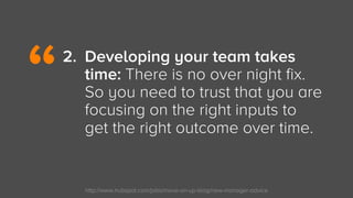 http://www.hubspot.com/jobs/move-on-up-blog/new-manager-advice
2.  Developing your team takes
time: There is no over night...