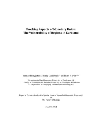  
	
  
	
  
	
  
	
  
Shocking	
  Aspects	
  of	
  Monetary	
  Union:	
  
The	
  Vulnerability	
  of	
  Regions	
  in	
  Euroland	
  
	
  
	
  
	
  
	
  
	
  
	
  
	
  
	
  
	
  
	
  
	
  
	
  
	
  
	
  
	
  
Bernard	
  Fingleton*,	
  Harry	
  Garretsen**	
  and	
  Ron	
  Martin***	
  
	
  
*Department	
  of	
  Land	
  Economy,	
  University	
  of	
  Cambridge,	
  UK	
  
**	
  Faculty	
  of	
  Economics	
  and	
  Business,	
  University	
  of	
  Groningen,	
  Netherlands	
  
***	
  Department	
  of	
  Geography,	
  University	
  of	
  Cambridge,	
  UK	
  
	
  
	
  
	
  
	
  
Paper	
  In	
  Preparation	
  for	
  the	
  Special	
  Issue	
  of	
  Journal	
  of	
  Economic	
  Geography	
  
on	
  
	
  The	
  Future	
  of	
  Europe	
  
	
  
	
  
	
  2	
  	
  April	
  	
  2014	
  
	
  
	
  
	
  
	
  
	
  
	
  
	
  
	
  
	
  
 