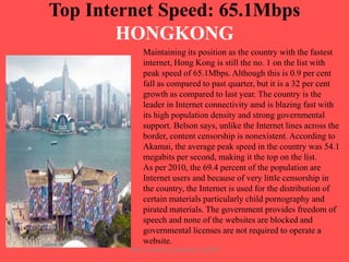 Top Internet Speed: 65.1Mbps
HONGKONG
Maintaining its position as the country with the fastest
internet, Hong Kong is still the no. 1 on the list with
peak speed of 65.1Mbps. Although this is 0.9 per cent
fall as compared to past quarter, but it is a 32 per cent
growth as compared to last year. The country is the
leader in Internet connectivity amd is blazing fast with
its high population density and strong governmental
support. Belson says, unlike the Internet lines across the
border, content censorship is nonexistent. According to
Akamai, the average peak speed in the country was 54.1
megabits per second, making it the top on the list.
As per 2010, the 69.4 percent of the population are
Internet users and because of very little censorship in
the country, the Internet is used for the distribution of
certain materials particularly child pornography and
pirated materials. The government provides freedom of
speech and none of the websites are blocked and
governmental licenses are not required to operate a
website.
ARISE TRAINING & RESEARCH CENTER

 