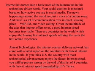 Internet has turned into a basic need of the humankind in this
technology driven world. Your social quotient is measured
based on how active you are in social media. The news
happenings around the world are just a click of a button away.
And there is a lot of communication over internet is taking
place— VoIP, IM, and video calling. Given the multitude of
the uses that internet offers to us, a good internet speed
becomes inevitable. There are countries in the world which
enjoys the blazing fast internet speeds offering the users the
best online experience.
Akmai Technologies, the internet content delivery network has
come with a latest report on the countries with fastest internet
in the world. If you think U.S. the country with most
technological advancement enjoys the fastest internet speed,
you will be proven wrong by the end of this list of 8 countries
with fastest internet speed compiledCENTEREFY Times.
by
ARISE TRAINING & RESEARCH

 