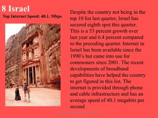 8 Israel
Top Internet Speed: 40.1. Mbps

Despite the country not being in the
top 10 list last quarter, Israel has
secured eighth spot this quarter.
This is a 53 percent growth over
last year and 6.4 percent compared
to the preceding quarter. Internet in
Israel has been available since the
1990‟s but came into use for
commoners since 2001. The recent
developments of broadband
capabilities have helped the country
to get figured in this list. The
internet is provided through phone
and cable infrastructure and has an
average speed of 40.1 megabits per
second

ARISE TRAINING & RESEARCH CENTER

 