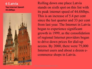 6 Latvia
Top Internet Speed:
44.6Mbps

Rolling down one place Latvia
stands on sixth spot on this list with
its peak internet speed of 44.6Mbps.
This is an increase of 5.4 per cent
since the last quarter and 33 per cent
from last year. The Internet in Latvia
began to experience significant
growth in 1999, as the consolidation
of regional Internet providers began
to drive down prices for dial-up
access. By 2000, there were 75,000
Internet users and about a dozen ecommerce shops in Latvia.
ARISE TRAINING & RESEARCH CENTER

 