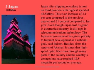 3 Japan
48.8Mbps

Japan after slipping one place is now
on third position with highest speed of
48.8Mbps. This is an increase of 3.1
per cent compared to the previous
quarter and 21 percent compared to last
year. Even though Japan lost its game
in electronics industry, it still tops in
telecommunications technology. The
Japanese government has given priority
to Internet development as a national
goal, said Belson. Besides, from the
reports of Akamai, it states that highspeed optic fiber runs through many
parts of the country and the country‟s
connections have reached 48.8
megabits per second on average.
ARISE TRAINING & RESEARCH CENTER

 