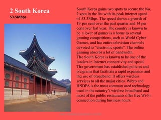 2 South Korea
53.5Mbps

South Korea gains two spots to secure the No.
2 spot in the list with its peak internet speed
of 53.3Mbps. The speed shows a growth of
19 per cent over the past quarter and 14 per
cent over last year. The country is known to
be a lover of games is a home to several
gaming competitions, such as World Cyber
Games, and has entire television channels
devoted to “electronic sports”. The online
gaming absorbs a lot of bandwidth.
The South Korea is known to be one of the
leaders in Internet connectivity and speed.
The government has established policies and
programs that facilitate a rapid expansion and
the use of broadband. It offers wireless
services to all the major cities. Wibro and
HSDPA is the most common used technology
used in the country‟s wireless broadband and
most of the public restaurants offer free Wi-Fi
connection during business hours.

ARISE TRAINING & RESEARCH CENTER

 