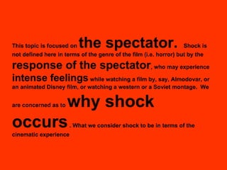 This topic is focused on  the spectator.   Shock is not defined here in terms of the genre of the film (i.e. horror) but by the  response of the spectator , who may experience  intense feelings  while watching a film by, say, Almodovar, or an animated Disney film, or watching a western or a Soviet montage.   We are concerned as to  why shock occurs  . What we consider shock to be in terms of the cinematic experience 