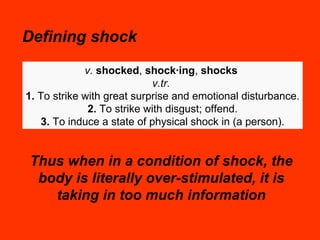 Defining shock Thus when in a condition of shock, the body is literally over-stimulated, it is taking in too much information v.   shocked ,  shock·ing ,  shocks   v.tr.   1.  To strike with great surprise and emotional disturbance. 2.  To strike with disgust; offend. 3.  To induce a state of physical shock in (a person). 