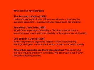 What are our key examples The Accused J Kaplan [1988]  Hollywood portrayal of rape - Shock as catharsis – shocking the audience into action – questioning your response to the situation The Idiots L Von Trier [1998] World Cinema portrayl of disability – Shock as a social issue – questioning our assumptions of disabilty or filmmakers use of disability Life of Brian T Jones [1979] British responses to organised relgion – shock as puncturing ideological dogma  - what is the function of faith in a modern society What other examples are there you could use?  Consider what shock is induced and how it is created. We don’t want a list of your favourite shocking scenes. 