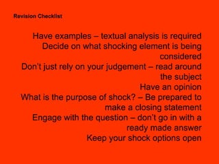 Revision Checklist Have examples – textual analysis is required Decide on what shocking element is being considered Don’t just rely on your judgement – read around the subject Have an opinion What is the purpose of shock? – Be prepared to make a closing statement Engage with the question – don’t go in with a ready made answer Keep your shock options open 