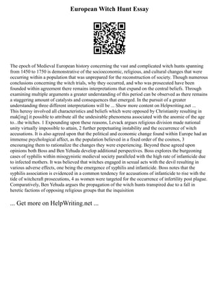 European Witch Hunt Essay
The epoch of Medieval European history concerning the vast and complicated witch hunts spanning
from 1450 to 1750 is demonstrative of the socioeconomic, religious, and cultural changes that were
occurring within a population that was unprepared for the reconstruction of society. Though numerous
conclusions concerning the witch trials, why they occurred, and who was prosecuted have been
founded within agreement there remains interpretations that expand on the central beliefs. Through
examining multiple arguments a greater understanding of this period can be observed as there remains
a staggering amount of catalysts and consequences that emerged. In the pursuit of a greater
understanding three different interpretations will be ... Show more content on Helpwriting.net ...
This heresy involved all characteristics and beliefs which were opposed by Christianity resulting in
mak[ing] it possible to attribute all the undesirable phenomena associated with the anomie of the age
to...the witches. 1 Expounding upon these reasons, Levack argues religious division made national
unity virtually impossible to attain, 2 further perpetuating instability and the occurrence of witch
accusations. It is also agreed upon that the political and economic change found within Europe had an
immense psychological affect, as the population believed in a fixed order of the cosmos, 3
encouraging them to rationalize the changes they were experiencing. Beyond these agreed upon
opinions both Boss and Ben Yehuda develop additional perspectives. Boss explores the burgeoning
cases of syphilis within misogynistic medieval society paralleled with the high rate of infanticide due
to infected mothers. It was believed that witches engaged in sexual acts with the devil resulting in
various adverse effects, one being the emergence of syphilis and infanticide. Boss notes that the
syphilis association is evidenced in a common tendency for accusations of infanticide to rise with the
tide of witchcraft prosecutions, 4 as women were targeted for the occurrence of infertility post plague.
Comparatively, Ben Yehuda argues the propagation of the witch hunts transpired due to a fall in
heretic factions of opposing religious groups that the inquisition
... Get more on HelpWriting.net ...
 