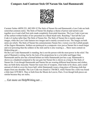 Compare And Contrast Stele Of Naram Sin And Hammurabi
Curstain Yarber ARTH 221 .002 HW #2 The Stele of Naram Sin and Hammurabi s Law Code are both
somewhat common steles. The Stele of Naram Sin displays a theme of power and narrative put
together on a 6 and a half foot stele made completely from pink limestone. The Law Code is just one
of the earliest written bodies of law presented on a black basalt stele. Reaching 7 feet tall the Law
Code is 6 inches taller than The Stele of Naram Sin. The Stele of Naram Sin is mainly engraved
images, while the Law Code features two images and is mainly covered in text. The images on both
steles are reliefs. The Stele of Naram Sin commemorates Naram Sin s victory over the Lullubi people
of the Zagros Mountains. Soldiers are portrayed in a composite view just as Naram Sin is much larger
and over powering than the soldiers in the stele and he is also wearing a ... Show more content on
Helpwriting.net ...
On the Law Code Hammurabi is standing, but is not the person with the most power in the relief. The
god of Shamash is sitting, but by the look of his proportions he is a lot taller and bigger than
Hammurabi and he also has a horned helmet on while Hammurabi just has a cap. Hammurabi is
shown as a shepherd compared to the sun god, but Naram Sin is shown as a king in The Stele of
Naram Sin. Even though Hammurabi and Naram Sin are wearing different head dresses and clothes,
they are both fairly muscular. Naram Sin wears lots of weapons, what looks to be shoes, and a small
amount of cloth to cover his lower half, while Hammurabi wears a long piece of flowing cloth that
drapes from one shoulder. The Law Code was found in 1760 BCE, while Naram Sin s stele was found
a little later 2270 BCE. They re both from the Musée du Louvre, Paris. Even though both pieces are
similar because they are steles,
... Get more on HelpWriting.net ...
 