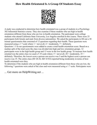 How Health Orientated Is A Group Of Students Essay
A study was conducted to determine how health orientated was a group of students in a Psychology
302 Inferential Statistics course. They also examine if those students who are high in health
orientation different from those who are low in health orientation. The participant were college
students who attend California State University, Los Angeles enrolled in this course. There were 25
participants both female and male from diverse nationalities. We asked the participants to fill out a 30
minute questionnaire that consisted of 12 questions regarding their health. These questions were
measured using a 1 7 scale where 1 = not at all, 4 = moderately, 7 = definitely.
Questions 1 5 in our questionnaire were added to create a total health orientation score. Based on a
median split of the total score the class was divided into high and low orientation groups. 12
participants were in the high health group and 13 were in the low health group. To measure how health
oriented was the entire class we used a 5 35 scale where; 5 = not at all, 20 = moderately, 35 =
definitely. Therefore, the lowest score a person can receive was 5 and the highest score a person can
receive was 35. The entire class (M=20.36, SD=4.932) reported being moderately in terms of how
health orientated were they.
To determine if the students who are high in health orientation different from those who are low, the
following 7 questions were asked of the class and were measured using a 1 7 scale. Participants were
... Get more on HelpWriting.net ...
 