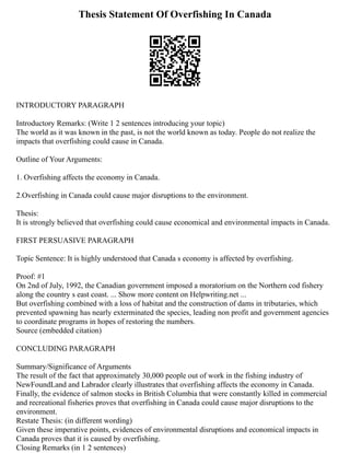 Thesis Statement Of Overfishing In Canada
INTRODUCTORY PARAGRAPH
Introductory Remarks: (Write 1 2 sentences introducing your topic)
The world as it was known in the past, is not the world known as today. People do not realize the
impacts that overfishing could cause in Canada.
Outline of Your Arguments:
1. Overfishing affects the economy in Canada.
2.Overfishing in Canada could cause major disruptions to the environment.
Thesis:
It is strongly believed that overfishing could cause economical and environmental impacts in Canada.
FIRST PERSUASIVE PARAGRAPH
Topic Sentence: It is highly understood that Canada s economy is affected by overfishing.
Proof: #1
On 2nd of July, 1992, the Canadian government imposed a moratorium on the Northern cod fishery
along the country s east coast. ... Show more content on Helpwriting.net ...
But overfishing combined with a loss of habitat and the construction of dams in tributaries, which
prevented spawning has nearly exterminated the species, leading non profit and government agencies
to coordinate programs in hopes of restoring the numbers.
Source (embedded citation)
CONCLUDING PARAGRAPH
Summary/Significance of Arguments
The result of the fact that approximately 30,000 people out of work in the fishing industry of
NewFoundLand and Labrador clearly illustrates that overfishing affects the economy in Canada.
Finally, the evidence of salmon stocks in British Columbia that were constantly killed in commercial
and recreational fisheries proves that overfishing in Canada could cause major disruptions to the
environment.
Restate Thesis: (in different wording)
Given these imperative points, evidences of environmental disruptions and economical impacts in
Canada proves that it is caused by overfishing.
Closing Remarks (in 1 2 sentences)
 
