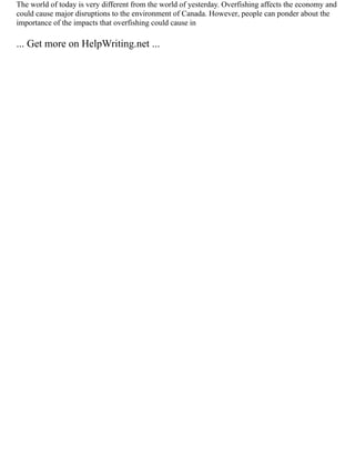The world of today is very different from the world of yesterday. Overfishing affects the economy and
could cause major disruptions to the environment of Canada. However, people can ponder about the
importance of the impacts that overfishing could cause in
... Get more on HelpWriting.net ...
 