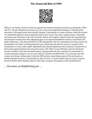 The Stonewall Riot of 1969
While it was barely a kernel of activism against the immense backdrop of advocacy during the 1960 s
and 70 s, the gay liberation movement was one of the most important challenges to the hierarchal
structures of accepted moral and scientific thought. Functioning as a minor footnote within the context
of a substantial political arena comprised of the issues of war, race and a raging women s liberation
movement, gay liberation in the late twentieth century still sought to impress upon the marginalizing
and sectarian constructions that subjugated gays to an imposed peripheral existence of personal and
public abhorrence. The Stonewall Riot of 1969 signaled the start of a substantial social movement, the
dissemination of which would permeate the gay community and call into action an assault on the
mechanisms of social order, public legislation and cultural dispositions that sustained a framework of
persecution against homosexual men and women. The efforts of gay liberation activists during the
sexual revolution of the late twentieth century made possible the near expulsion of constraints on
sexual expression and gave way to a new rhetoric of pride and affirmation. For some gay men and
women, just being a homosexual in the late 20th century meant being a part of the movement no
political agenda necessary. Sexual politics, after all, have a visceral quality that isn t easy to ignore,
which D Emilio and Freedman attest to when they recognize that gayness itself symbolized an
... Get more on HelpWriting.net ...
 