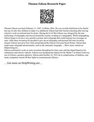 Thomas Edison Research Paper
Thomas Edison was born February 11, 1847, in Milan, Ohio. He was seventh child born in his family
but one of only four children to make it to adulthood. Edison had little formal schooling after leaving
school to work on railroad near his home. During the Civil War Edison was intrigued by the new
technology of telegraphy and moved around the country working as a telegrapher. While telegraphing,
Edison began to invent a very primitive printer and a telegraph that could transmit two messages at
once. After these inventions he decided to give up on telegraphy and pursued full time invention
instead. Edison moved to New York and produced the Edison Universal Stock Printer. Edison then
made many telegraph advancements, such as the automatic telegraph, ... Show more content on
Helpwriting.net ...
Edison continued to work on more invention throughout his later years and developed batteries for
submarines and electric vehicles. Edison even designed the battery for the Model T as Henry Ford was
one of Edison s greatest admirers. Edison died October 18, 1931 do to complications of diabetes, and
many companies turned off their lights to commemorate Edison s
... Get more on HelpWriting.net ...
 