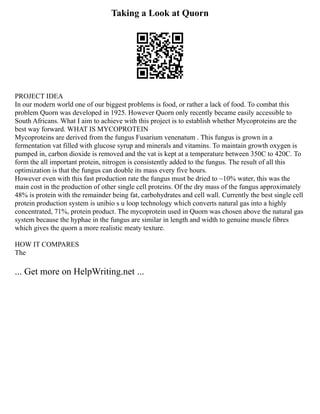 Taking a Look at Quorn
PROJECT IDEA
In our modern world one of our biggest problems is food, or rather a lack of food. To combat this
problem Quorn was developed in 1925. However Quorn only recently became easily accessible to
South Africans. What I aim to achieve with this project is to establish whether Mycoproteins are the
best way forward. WHAT IS MYCOPROTEIN
Mycoproteins are derived from the fungus Fusarium venenatum . This fungus is grown in a
fermentation vat filled with glucose syrup and minerals and vitamins. To maintain growth oxygen is
pumped in, carbon dioxide is removed and the vat is kept at a temperature between 350C to 420C. To
form the all important protein, nitrogen is consistently added to the fungus. The result of all this
optimization is that the fungus can double its mass every five hours.
However even with this fast production rate the fungus must be dried to ~10% water, this was the
main cost in the production of other single cell proteins. Of the dry mass of the fungus approximately
48% is protein with the remainder being fat, carbohydrates and cell wall. Currently the best single cell
protein production system is unibio s u loop technology which converts natural gas into a highly
concentrated, 71%, protein product. The mycoprotein used in Quorn was chosen above the natural gas
system because the hyphae in the fungus are similar in length and width to genuine muscle fibres
which gives the quorn a more realistic meaty texture.
HOW IT COMPARES
The
... Get more on HelpWriting.net ...
 